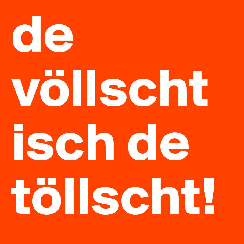 de völlscht
isch de
töllscht!