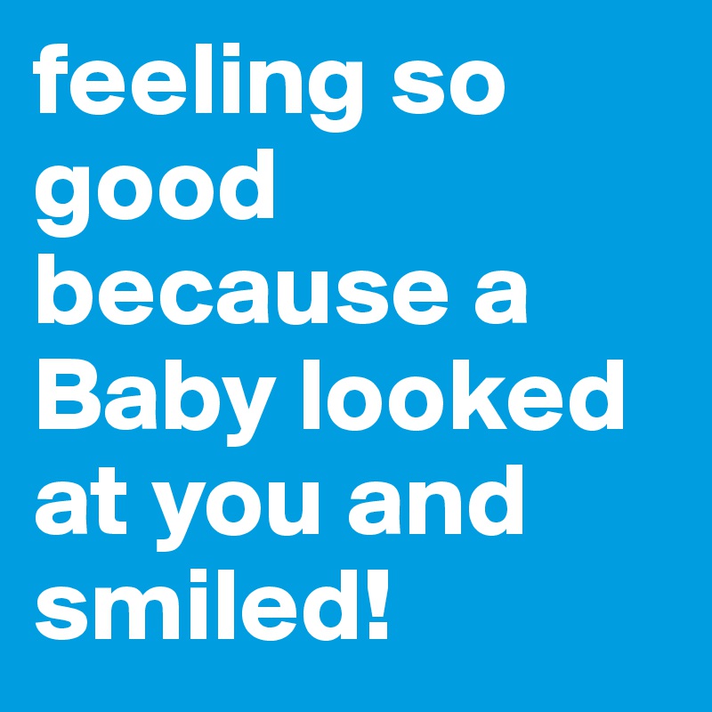 feeling so good because a Baby looked at you and smiled!