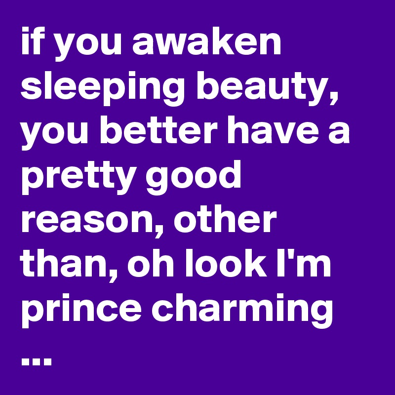 if you awaken sleeping beauty, you better have a pretty good reason, other than, oh look I'm prince charming 
...