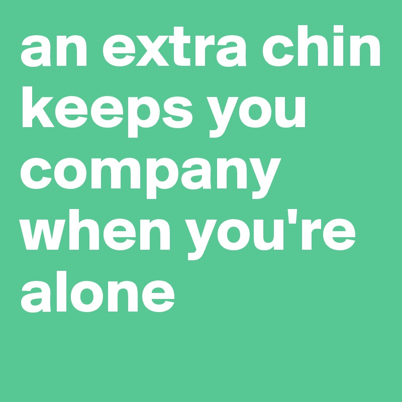 an extra chin keeps you company when you're alone