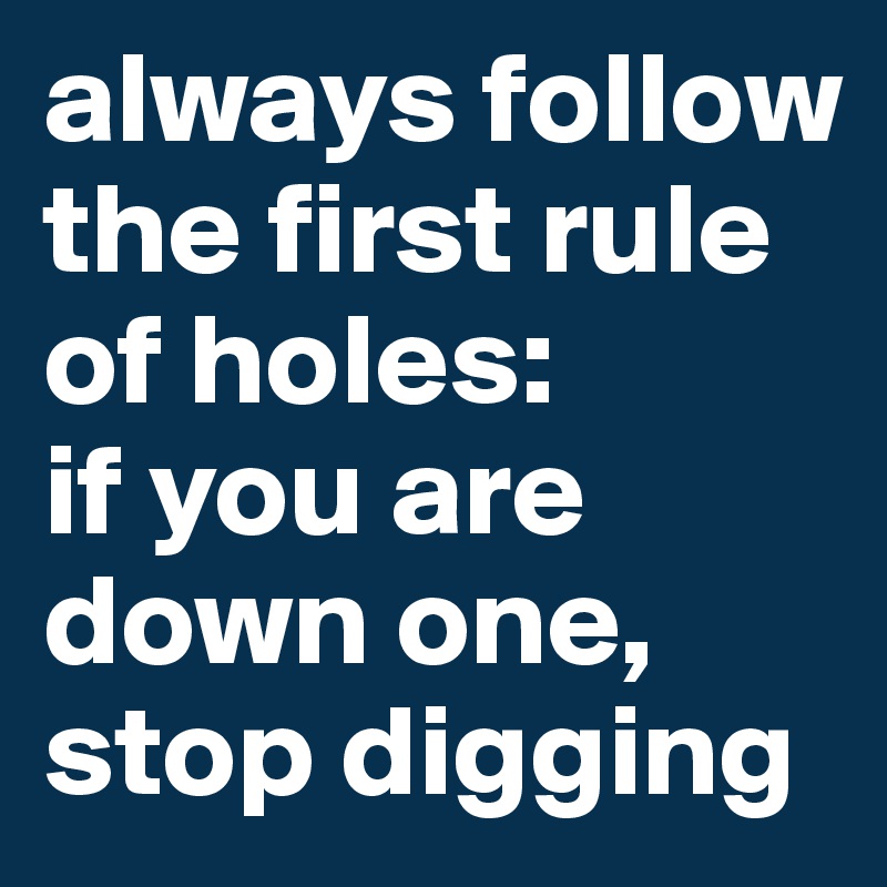 always follow the first rule of holes: 
if you are down one, stop digging
