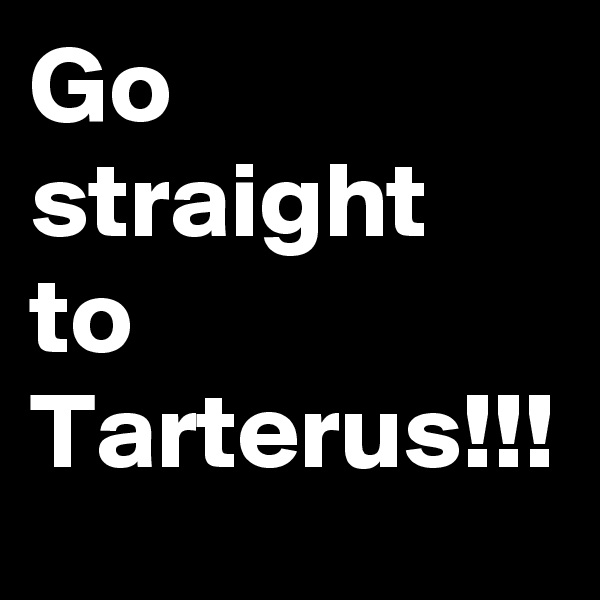 Go straight to Tarterus!!!