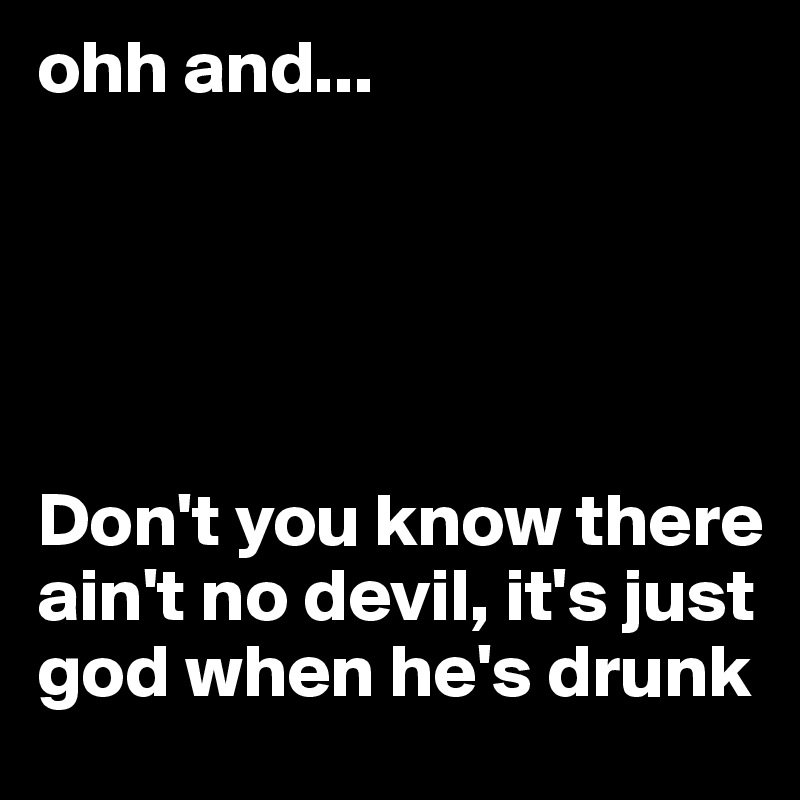 ohh and...





Don't you know there ain't no devil, it's just god when he's drunk