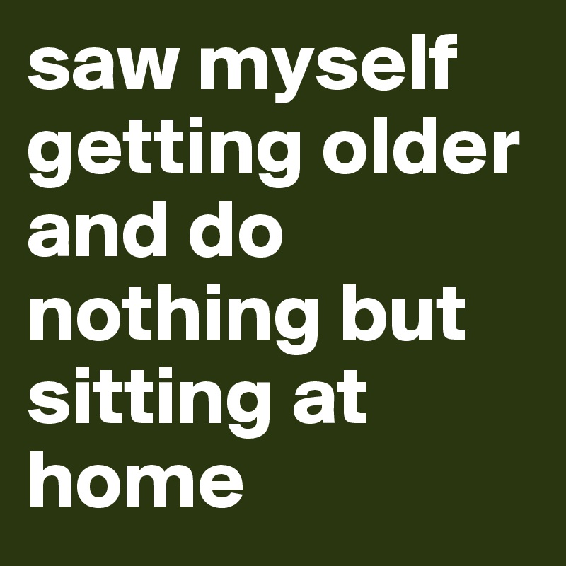 saw myself getting older and do nothing but sitting at home