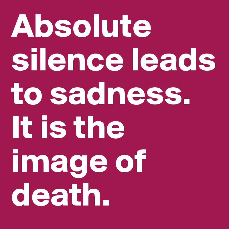 Absolute silence leads to sadness. It is the image of death. 