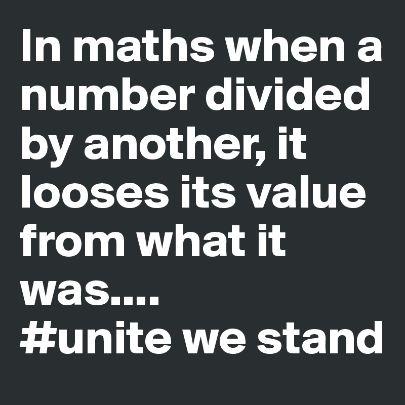 In maths when a number divided by another, it looses its value from what it was....
#unite we stand