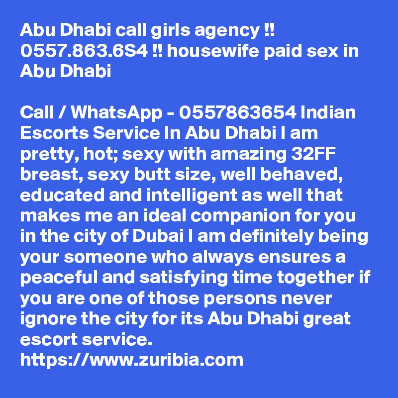 Abu Dhabi call girls agency !!  0557.863.6S4 !! housewife paid sex in Abu Dhabi

Call / WhatsApp - 0557863654 Indian Escorts Service In Abu Dhabi I am pretty, hot; sexy with amazing 32FF breast, sexy butt size, well behaved, educated and intelligent as well that makes me an ideal companion for you in the city of Dubai I am definitely being your someone who always ensures a peaceful and satisfying time together if you are one of those persons never ignore the city for its Abu Dhabi great escort service. 
https://www.zuribia.com