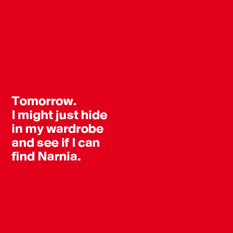 





Tomorrow. 
I might just hide 
in my wardrobe 
and see if I can 
find Narnia. 




