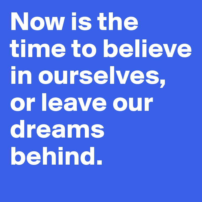 Now is the time to believe in ourselves, or leave our dreams behind.