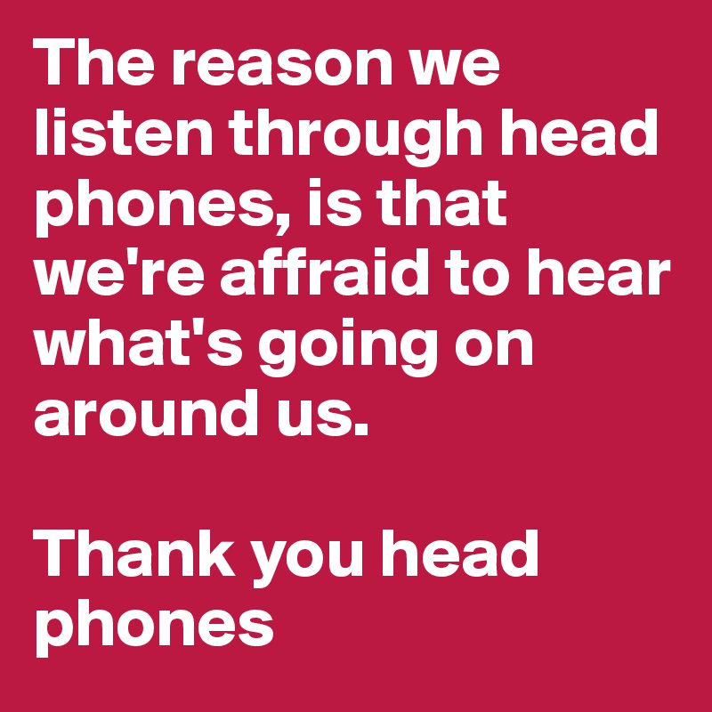 The reason we listen through head phones, is that we're affraid to hear what's going on around us.

Thank you head phones 