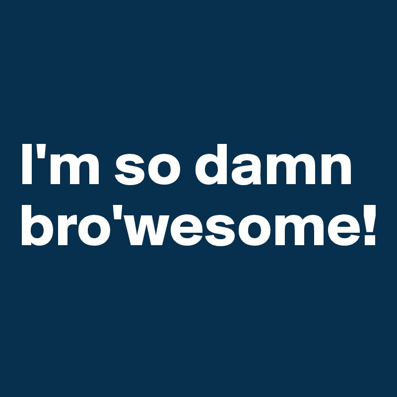 

I'm so damn 
bro'wesome!

