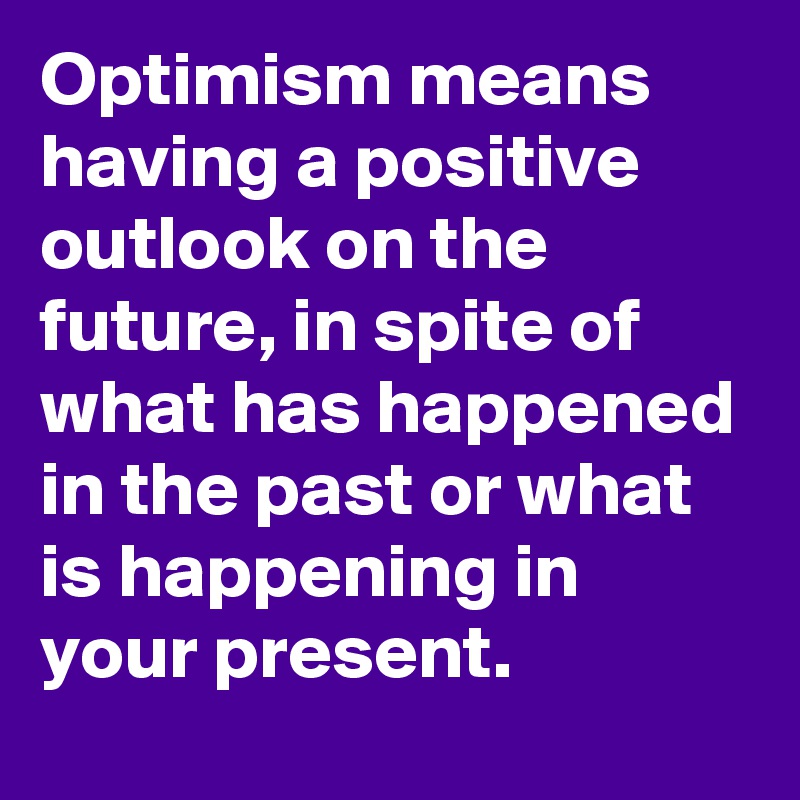 Optimism means having a positive outlook on the future, in spite of what has happened in the past or what is happening in your present.