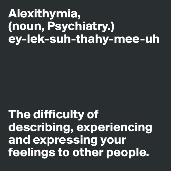 Alexithymia,
(noun, Psychiatry.)
ey-lek-suh-thahy-mee-uh





The difficulty of describing, experiencing and expressing your  feelings to other people. 