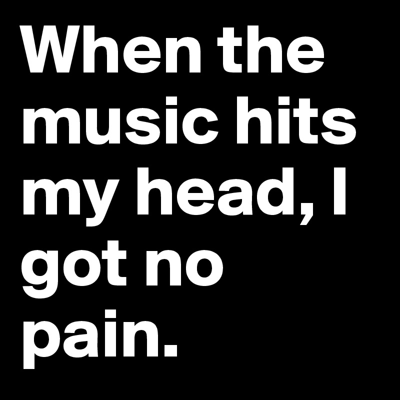 When the music hits my head, I got no pain.	