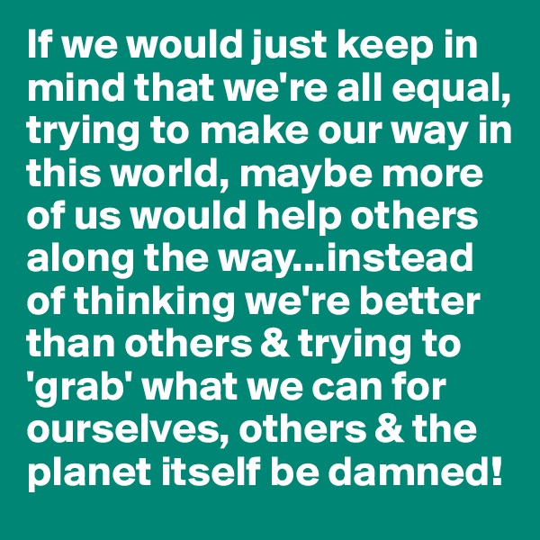 If we would just keep in mind that we're all equal, trying to make our way in this world, maybe more of us would help others along the way...instead of thinking we're better than others & trying to 'grab' what we can for ourselves, others & the planet itself be damned!