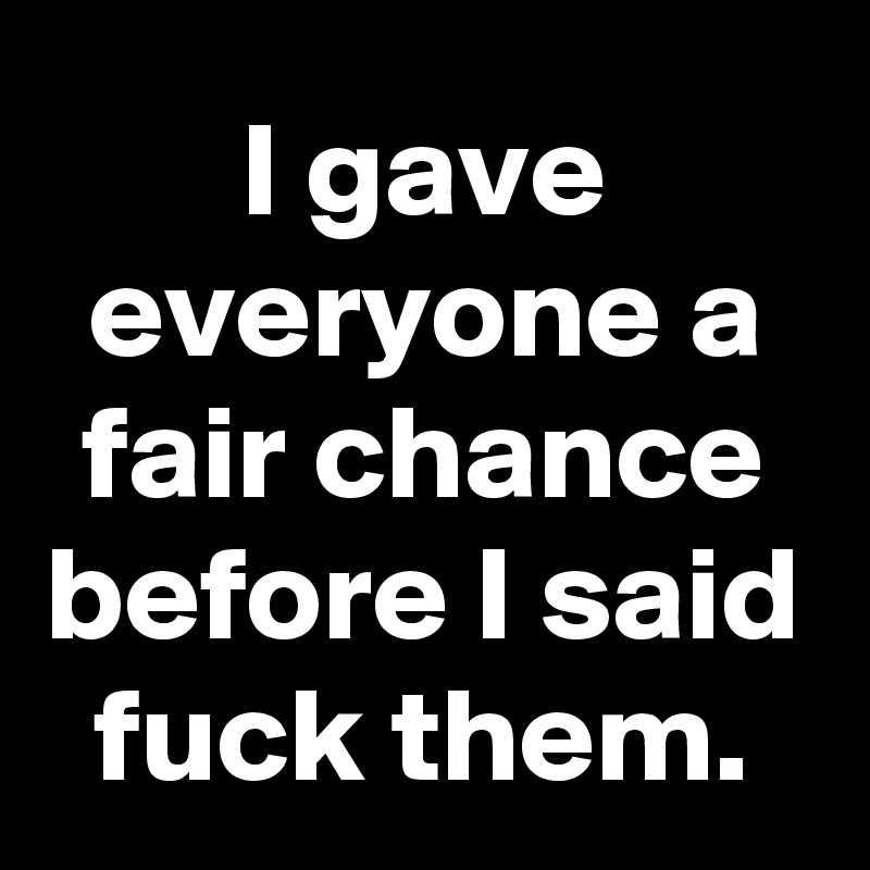 I gave everyone a fair chance before I said fuck them.