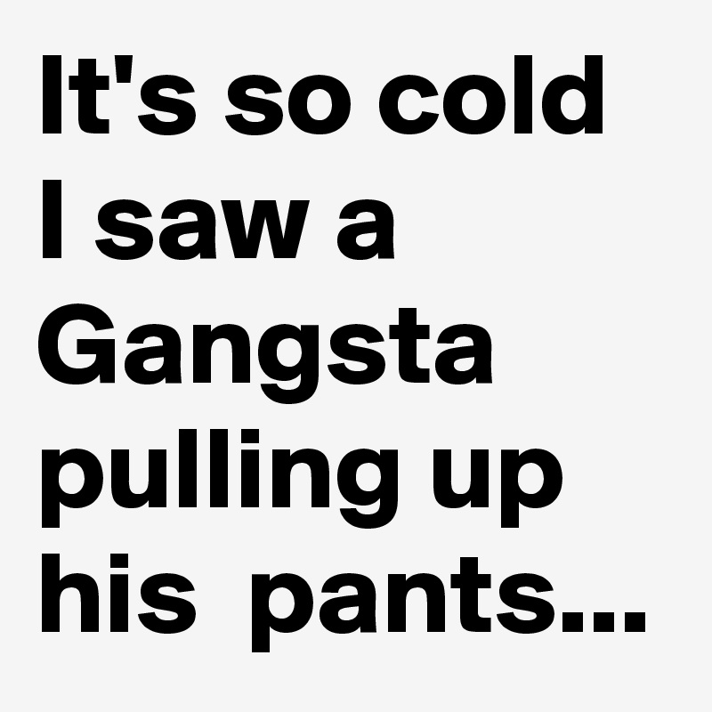 It's so cold I saw a Gangsta pulling up his  pants...