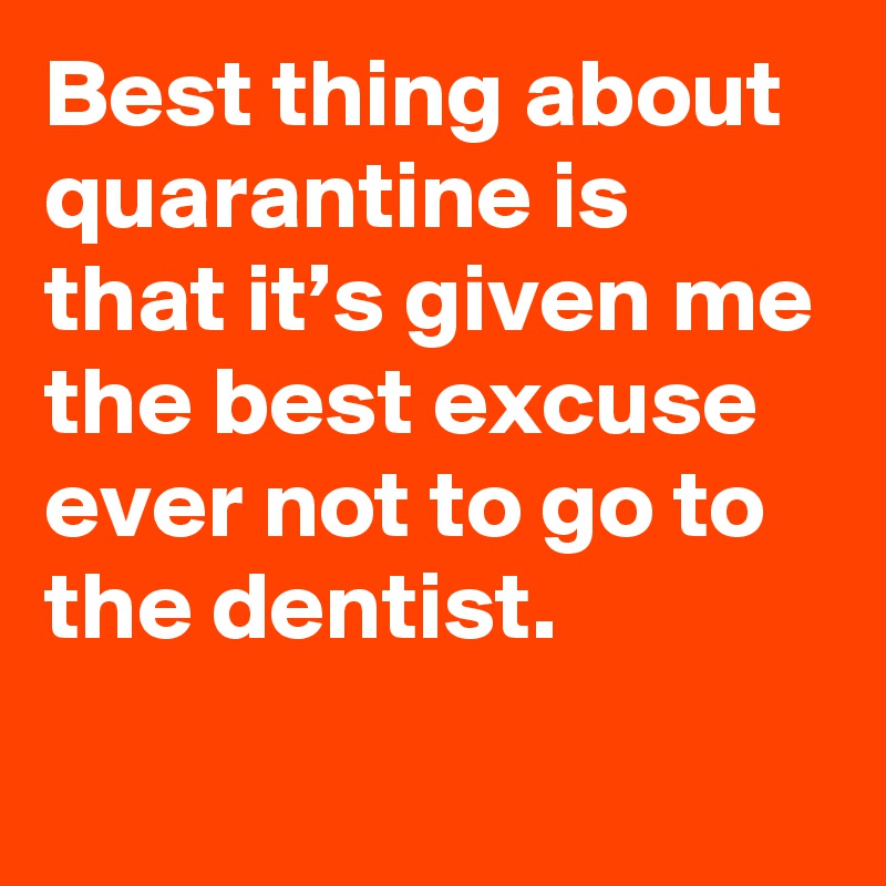 Best thing about quarantine is that it’s given me the best excuse ever not to go to the dentist.