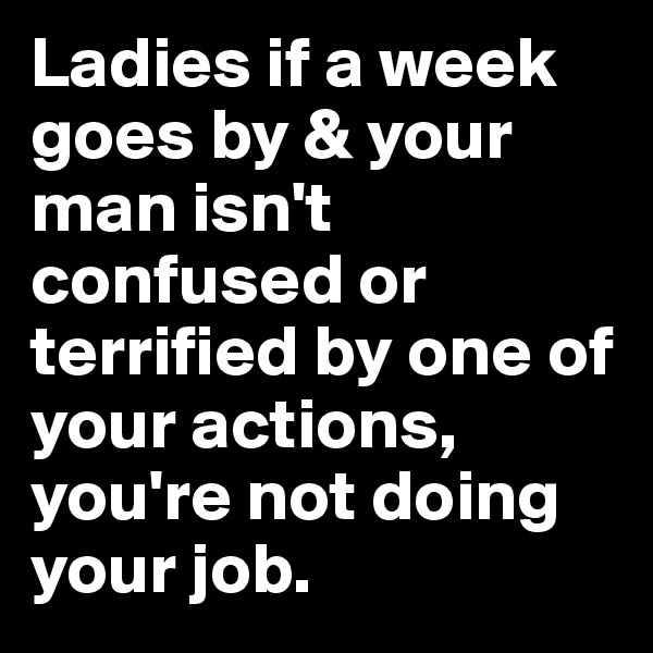 Ladies if a week goes by & your man isn't confused or terrified by one of your actions, you're not doing your job.