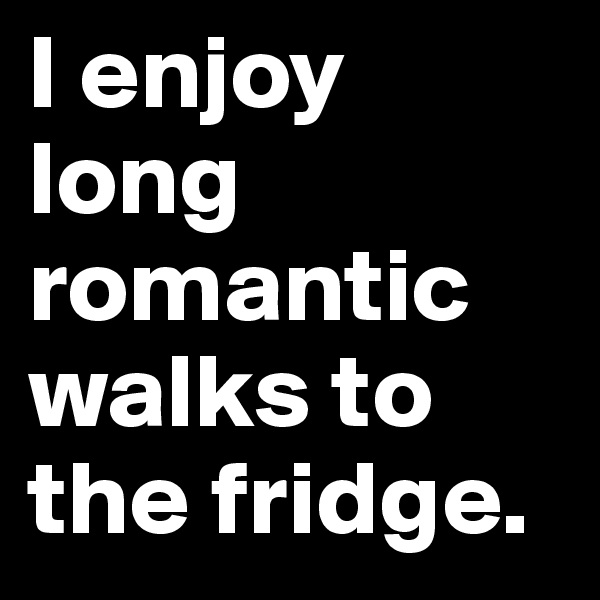 I enjoy long romantic walks to 
the fridge.