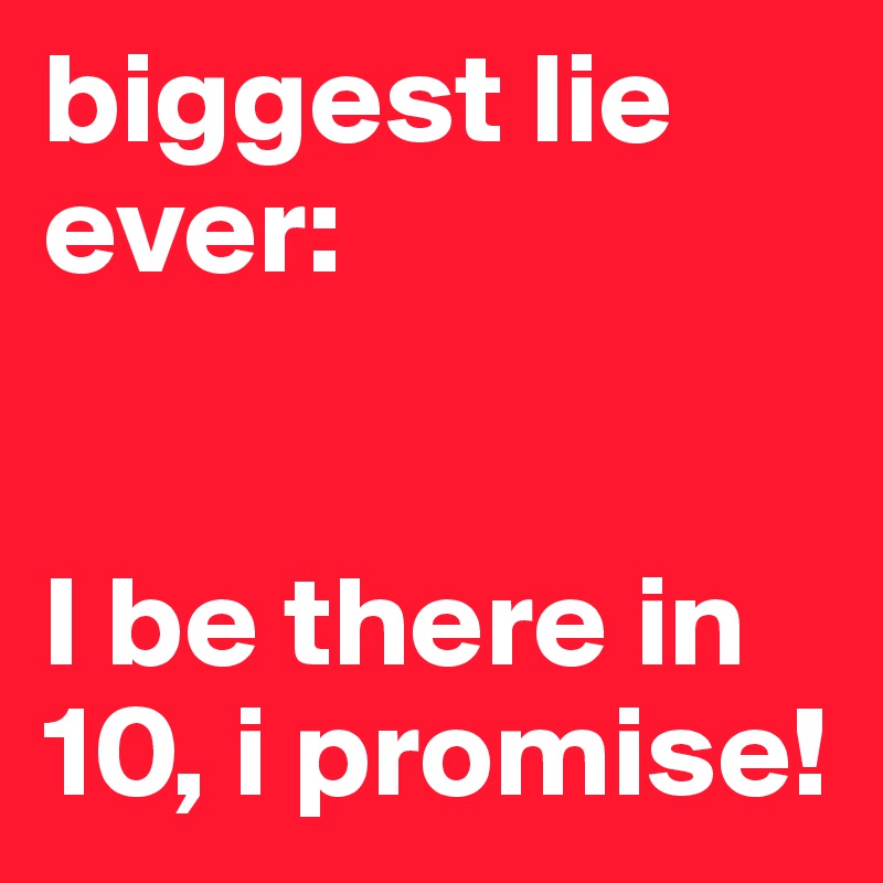 biggest lie ever:


I be there in 10, i promise!