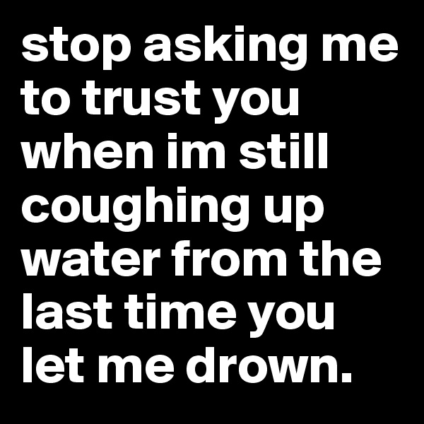 stop asking me to trust you when im still coughing up water from the last time you let me drown. 