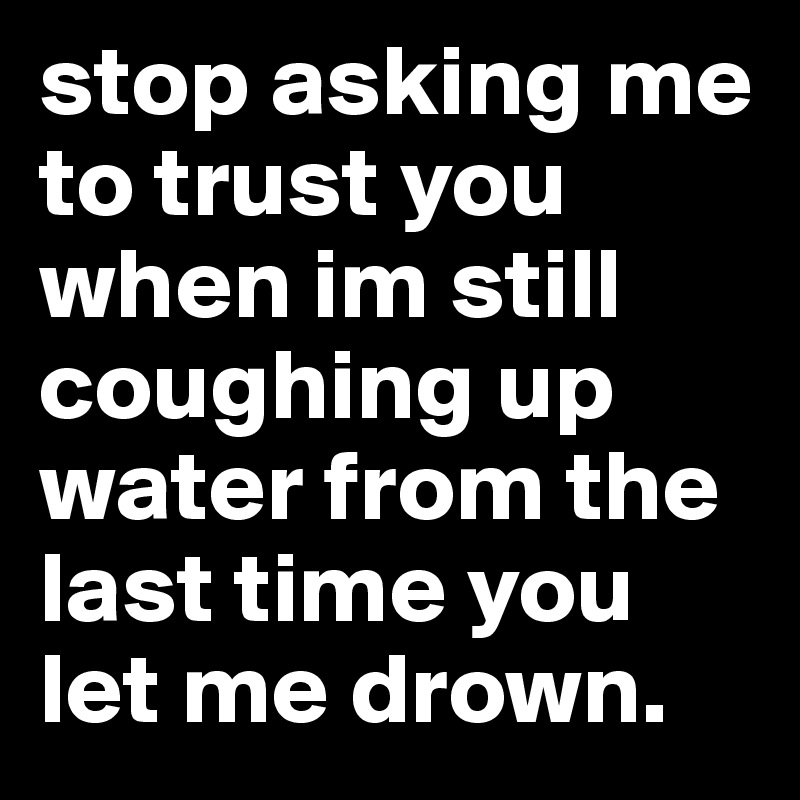 stop asking me to trust you when im still coughing up water from the last time you let me drown. 