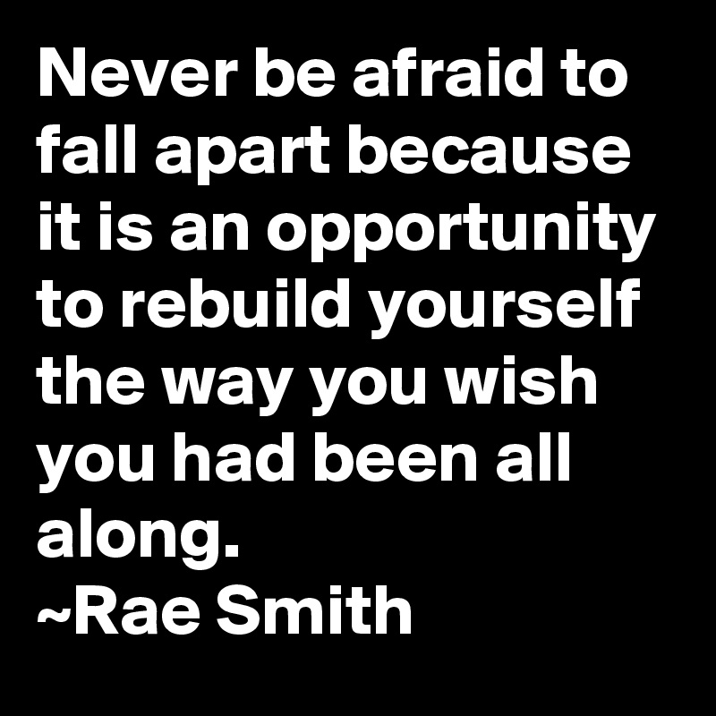 Never be afraid to fall apart because it is an opportunity to rebuild yourself the way you wish you had been all along. 
~Rae Smith