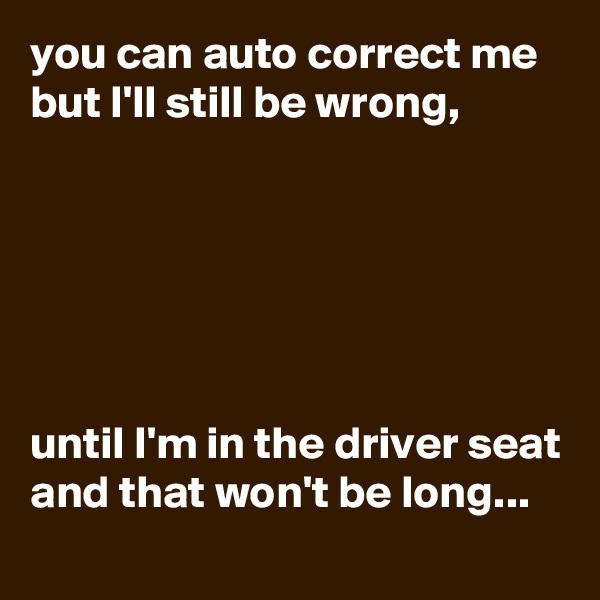 you can auto correct me but I'll still be wrong,






until I'm in the driver seat and that won't be long...