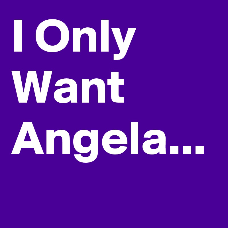 I Only Want Angela...