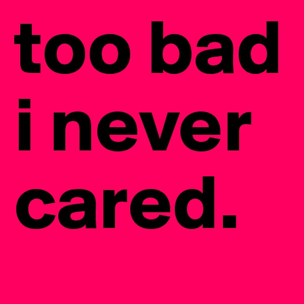 too bad i never cared.