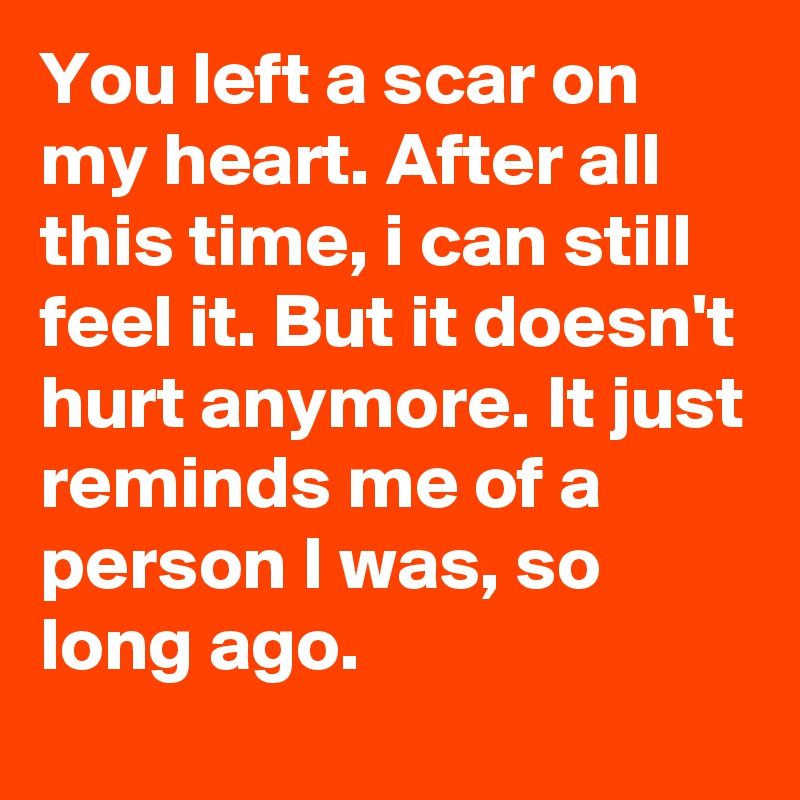 You left a scar on my heart. After all this time, i can still feel it. But it doesn't hurt anymore. It just reminds me of a person I was, so long ago.