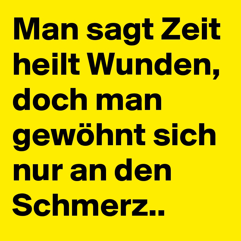 Man sagt Zeit heilt Wunden, doch man gewöhnt sich nur an den Schmerz..
