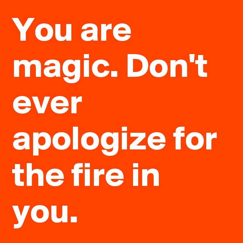 You are magic. Don't ever apologize for the fire in you.