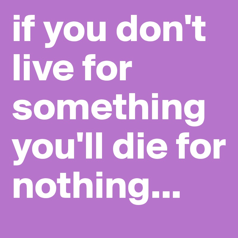if you don't live for something you'll die for nothing...