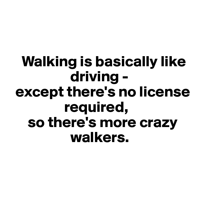 


    Walking is basically like      
                    driving - 
  except there's no license 
                  required, 
      so there's more crazy   
                    walkers. 


