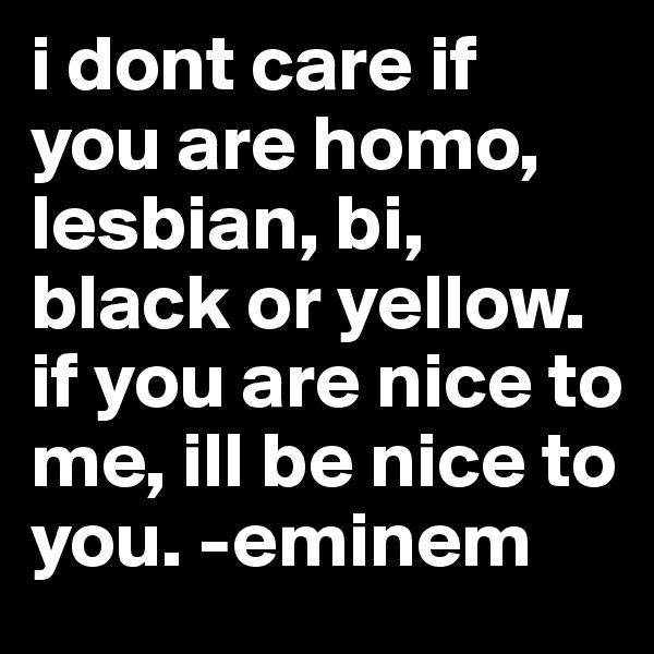 i dont care if you are homo, lesbian, bi, black or yellow. if you are nice to me, ill be nice to you. -eminem