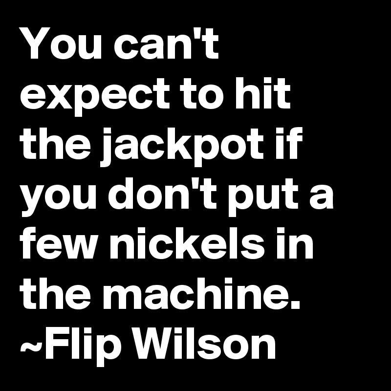 You can't expect to hit the jackpot if you don't put a few nickels in the machine.
~Flip Wilson
