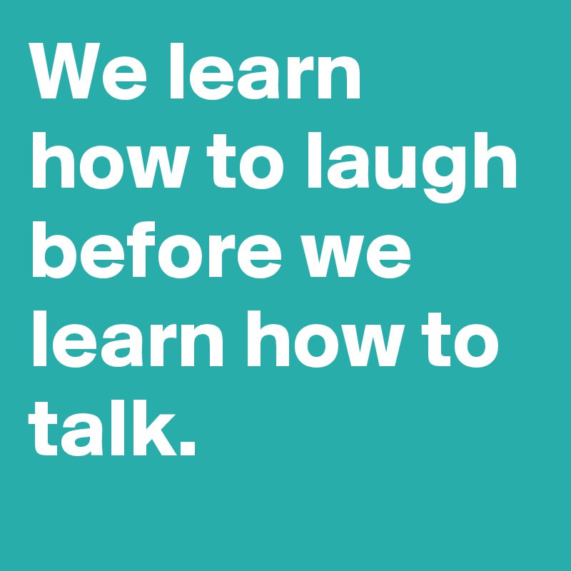 We learn how to laugh before we learn how to talk.