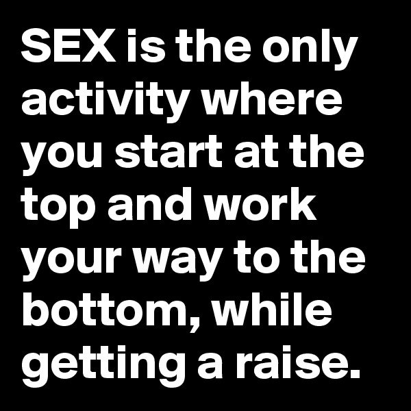 SEX is the only activity where you start at the top and work your way to the bottom, while getting a raise.