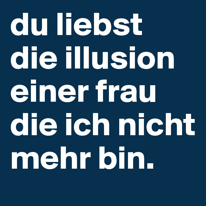 du liebst die illusion einer frau die ich nicht mehr bin.