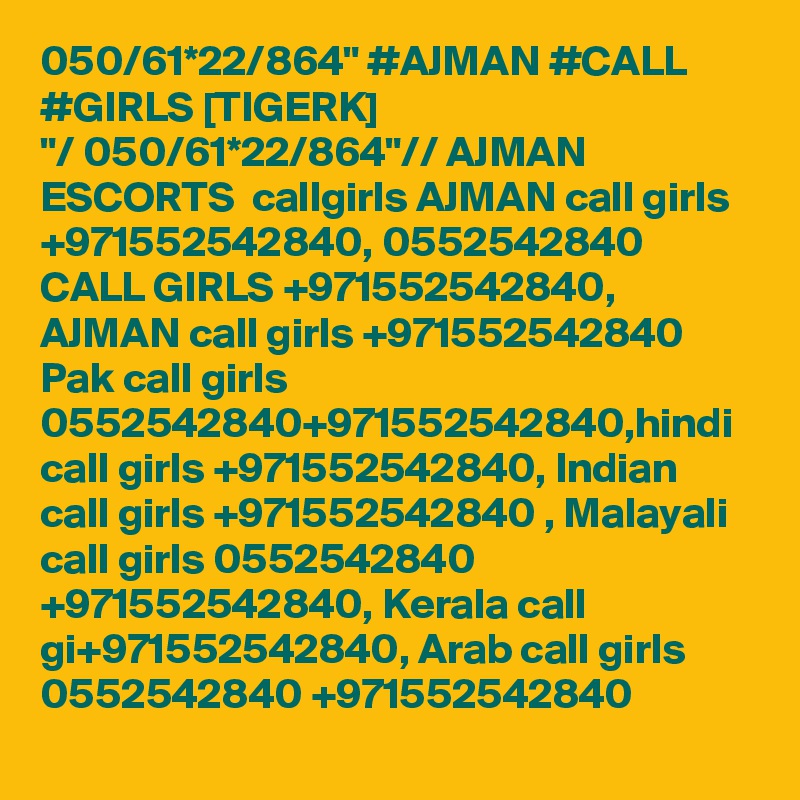 050/61*22/864" #AJMAN #CALL #GIRLS [TIGERK] 
"/ 050/61*22/864"// AJMAN ESCORTS  callgirls AJMAN call girls +971552542840, 0552542840 CALL GIRLS +971552542840, AJMAN call girls +971552542840 Pak call girls 0552542840+971552542840,hindi call girls +971552542840, Indian call girls +971552542840 , Malayali call girls 0552542840 +971552542840, Kerala call gi+971552542840, Arab call girls 0552542840 +971552542840