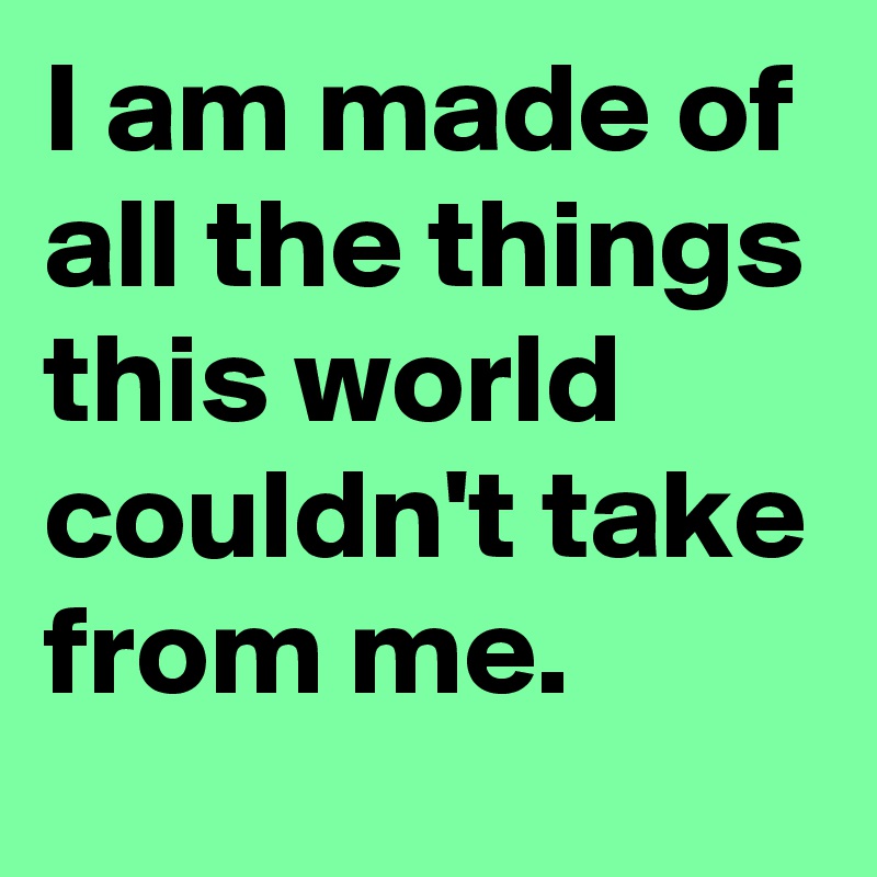 I am made of all the things this world  couldn't take from me.