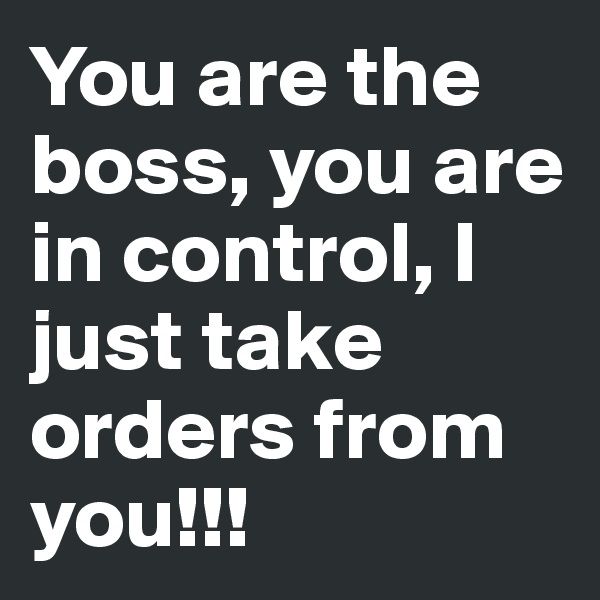 You are the boss, you are in control, I just take orders from you!!!
