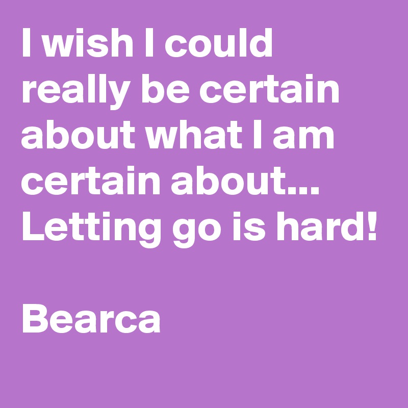 I wish I could really be certain about what I am certain about...
Letting go is hard!

Bearca