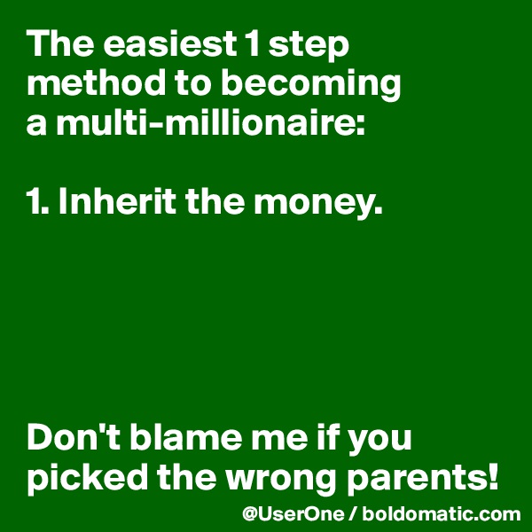 The easiest 1 step
method to becoming
a multi-millionaire:

1. Inherit the money.





Don't blame me if you
picked the wrong parents!