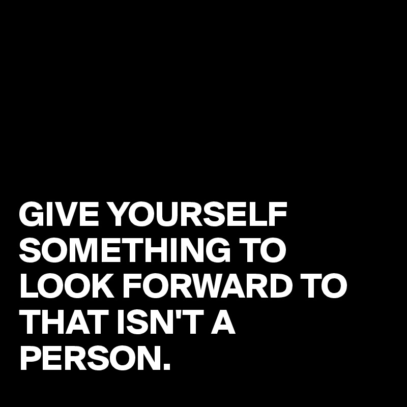 




GIVE YOURSELF SOMETHING TO LOOK FORWARD TO THAT ISN'T A PERSON.