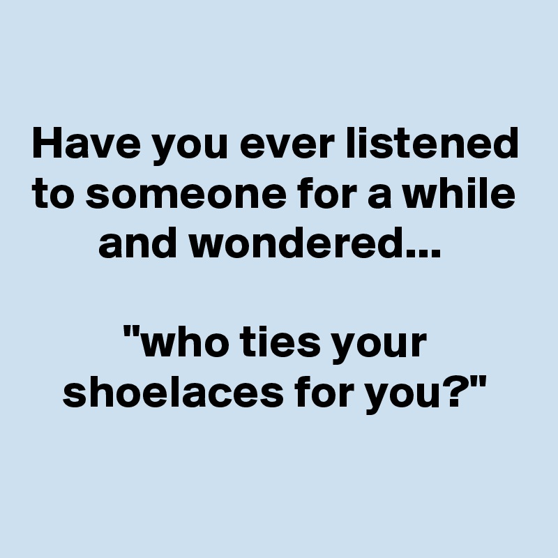 
Have you ever listened to someone for a while and wondered... 

"who ties your shoelaces for you?"

