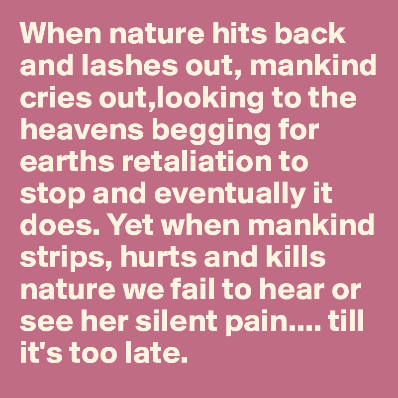 When nature hits back and lashes out, mankind cries out,looking to the heavens begging for earths retaliation to stop and eventually it does. Yet when mankind strips, hurts and kills nature we fail to hear or see her silent pain.... till it's too late.