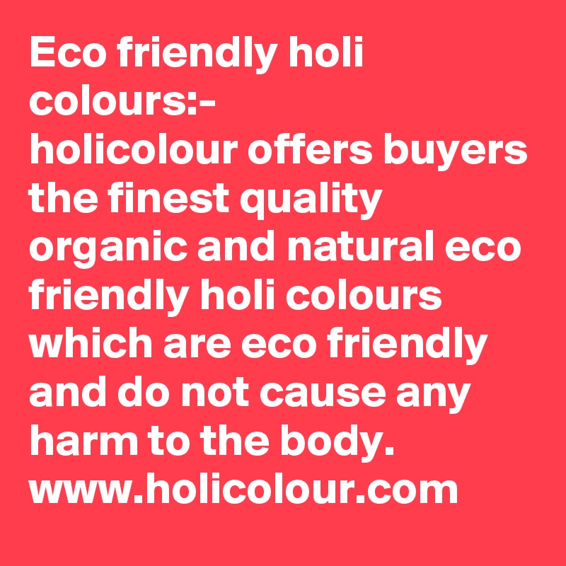 Eco friendly holi colours:-
holicolour offers buyers the finest quality organic and natural eco friendly holi colours which are eco friendly and do not cause any harm to the body.
www.holicolour.com